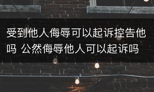 受到他人侮辱可以起诉控告他吗 公然侮辱他人可以起诉吗