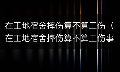 在工地宿舍摔伤算不算工伤（在工地宿舍摔伤算不算工伤事故）