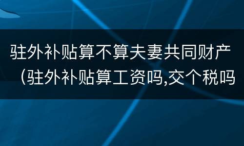 驻外补贴算不算夫妻共同财产（驻外补贴算工资吗,交个税吗）