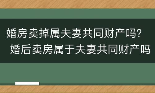 婚房卖掉属夫妻共同财产吗？ 婚后卖房属于夫妻共同财产吗