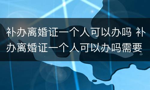 补办离婚证一个人可以办吗 补办离婚证一个人可以办吗需要多久