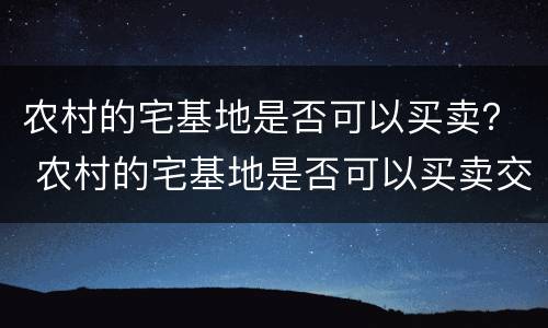 农村的宅基地是否可以买卖？ 农村的宅基地是否可以买卖交易