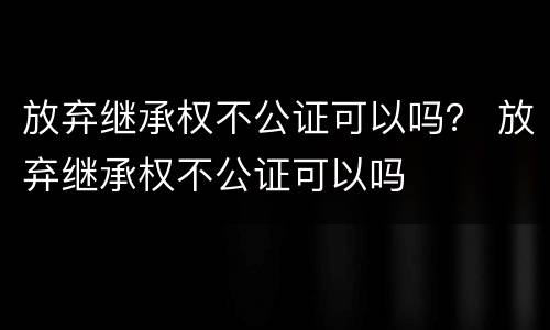 放弃继承权不公证可以吗？ 放弃继承权不公证可以吗