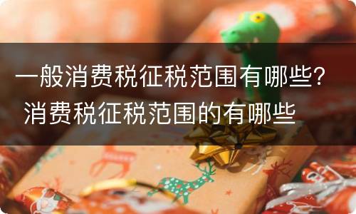 一般消费税征税范围有哪些？ 消费税征税范围的有哪些