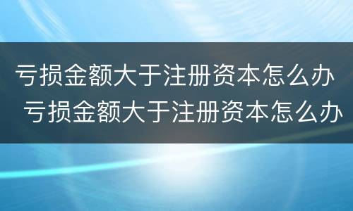 亏损金额大于注册资本怎么办 亏损金额大于注册资本怎么办理
