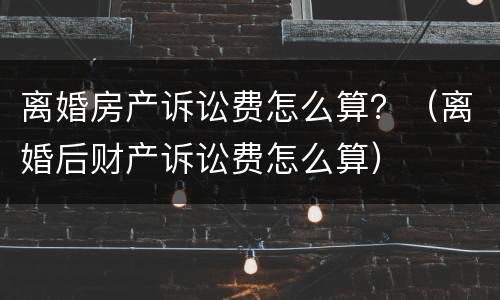 离婚房产诉讼费怎么算？（离婚后财产诉讼费怎么算）