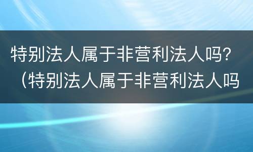 特别法人属于非营利法人吗？（特别法人属于非营利法人吗）