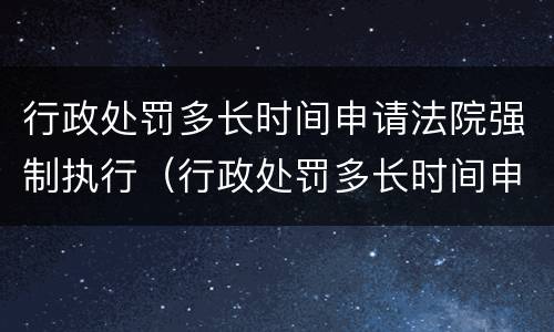 行政处罚多长时间申请法院强制执行（行政处罚多长时间申请法院强制执行呢）