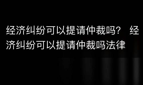 经济纠纷可以提请仲裁吗？ 经济纠纷可以提请仲裁吗法律