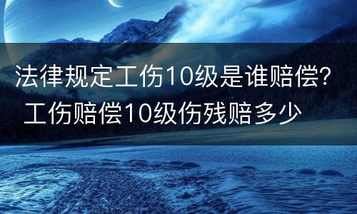 法律规定工伤10级是谁赔偿？ 工伤赔偿10级伤残赔多少