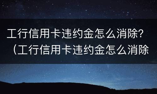 工行信用卡违约金怎么消除？（工行信用卡违约金怎么消除的）