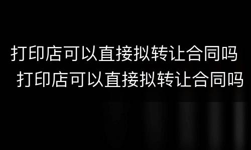 打印店可以直接拟转让合同吗 打印店可以直接拟转让合同吗