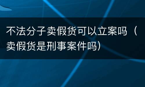 不法分子卖假货可以立案吗（卖假货是刑事案件吗）