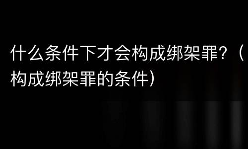什么条件下才会构成绑架罪?（构成绑架罪的条件）