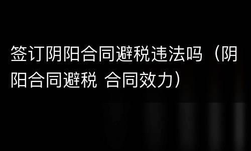 签订阴阳合同避税违法吗（阴阳合同避税 合同效力）
