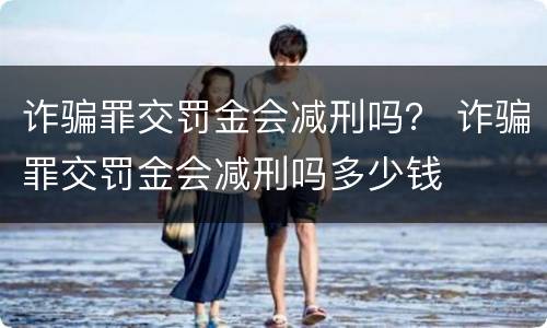 诈骗罪交罚金会减刑吗？ 诈骗罪交罚金会减刑吗多少钱