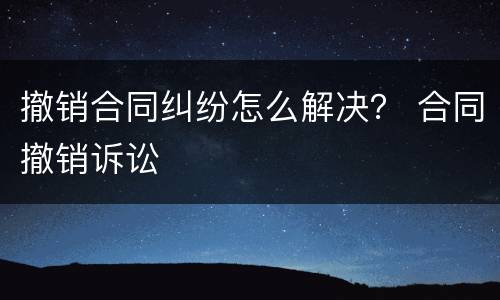 撤销合同纠纷怎么解决？ 合同撤销诉讼