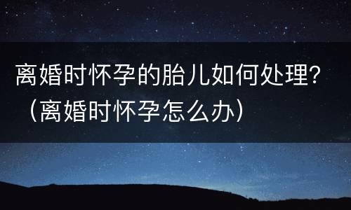 离婚时怀孕的胎儿如何处理？（离婚时怀孕怎么办）