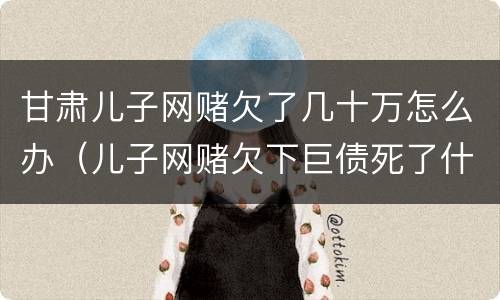 甘肃儿子网赌欠了几十万怎么办（儿子网赌欠下巨债死了什么样）