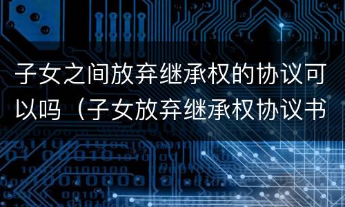子女之间放弃继承权的协议可以吗（子女放弃继承权协议书）