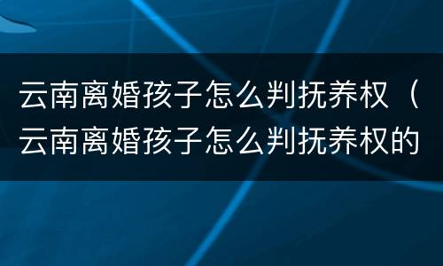 云南离婚孩子怎么判抚养权（云南离婚孩子怎么判抚养权的）