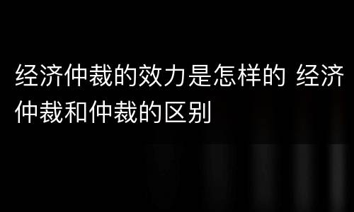 经济仲裁的效力是怎样的 经济仲裁和仲裁的区别