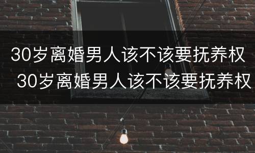 30岁离婚男人该不该要抚养权 30岁离婚男人该不该要抚养权呢