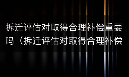 拆迁评估对取得合理补偿重要吗（拆迁评估对取得合理补偿重要吗怎么写）