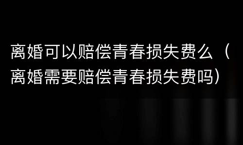 离婚可以赔偿青春损失费么（离婚需要赔偿青春损失费吗）