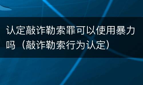 认定敲诈勒索罪可以使用暴力吗（敲诈勒索行为认定）