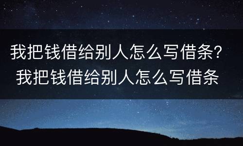 我把钱借给别人怎么写借条？ 我把钱借给别人怎么写借条