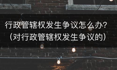 行政管辖权发生争议怎么办？（对行政管辖权发生争议的）