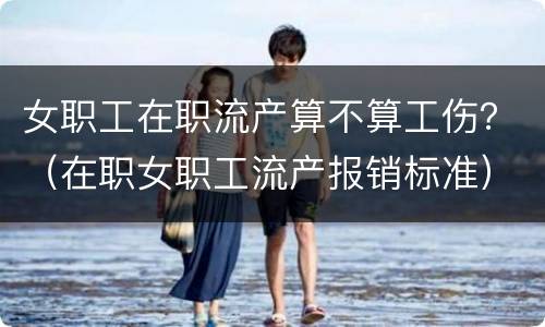 女职工在职流产算不算工伤？（在职女职工流产报销标准）