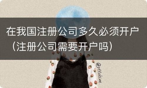 在我国注册公司多久必须开户（注册公司需要开户吗）