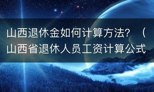 山西退休金如何计算方法？（山西省退休人员工资计算公式）