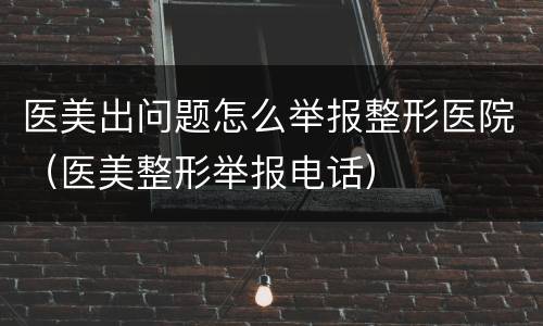 医美出问题怎么举报整形医院（医美整形举报电话）