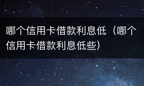 哪个信用卡借款利息低（哪个信用卡借款利息低些）