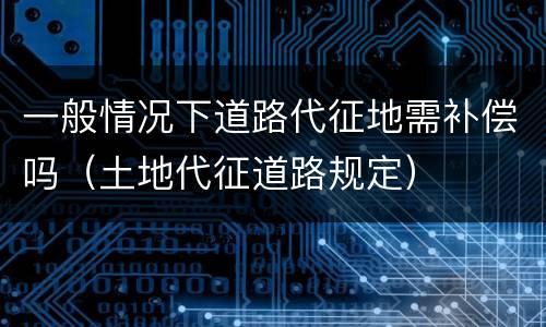 一般情况下道路代征地需补偿吗（土地代征道路规定）