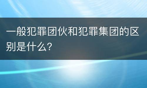 一般犯罪团伙和犯罪集团的区别是什么？