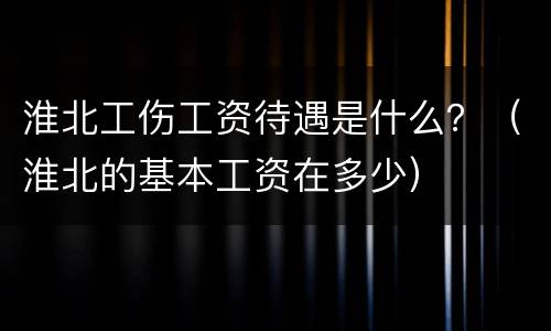 淮北工伤工资待遇是什么？（淮北的基本工资在多少）