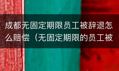 成都无固定期限员工被辞退怎么赔偿（无固定期限的员工被辞退,公司如何赔偿）