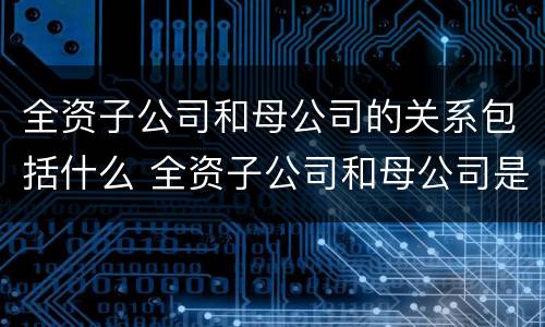 全资子公司和母公司的关系包括什么 全资子公司和母公司是关联企业吗