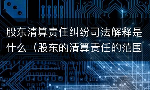 股东清算责任纠纷司法解释是什么（股东的清算责任的范围）