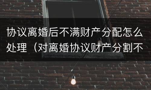 协议离婚后不满财产分配怎么处理（对离婚协议财产分割不满怎么办）