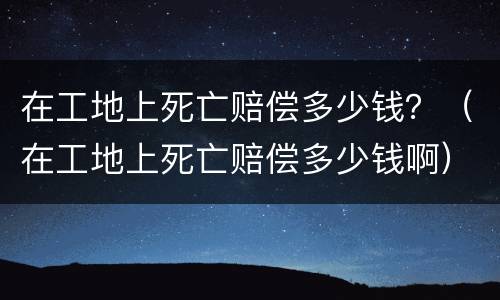 在工地上死亡赔偿多少钱？（在工地上死亡赔偿多少钱啊）