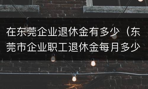 在东莞企业退休金有多少（东莞市企业职工退休金每月多少）