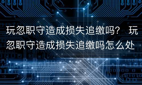 玩忽职守造成损失追缴吗？ 玩忽职守造成损失追缴吗怎么处理