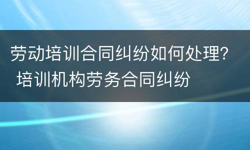劳动培训合同纠纷如何处理？ 培训机构劳务合同纠纷