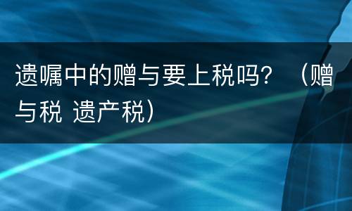 遗嘱中的赠与要上税吗？（赠与税 遗产税）