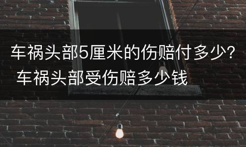 车祸头部5厘米的伤赔付多少？ 车祸头部受伤赔多少钱